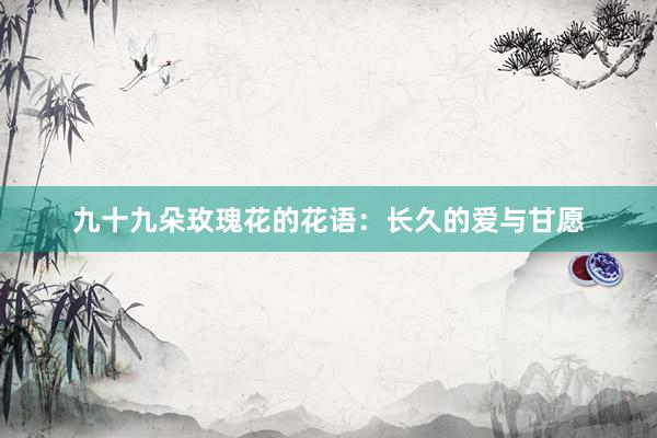 九十九朵玫瑰花的花语：长久的爱与甘愿