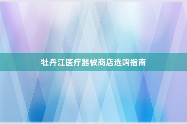牡丹江医疗器械商店选购指南