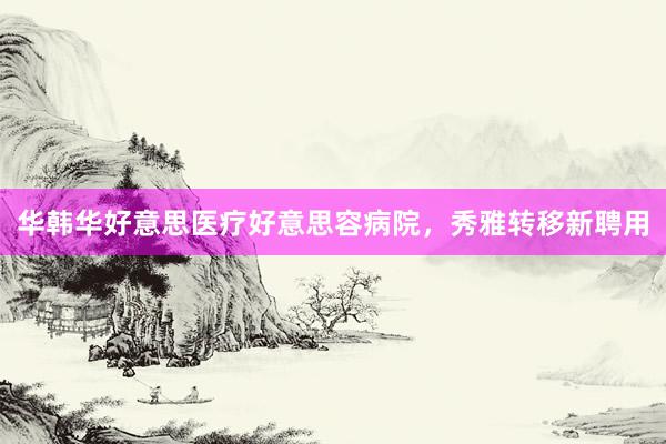 华韩华好意思医疗好意思容病院，秀雅转移新聘用